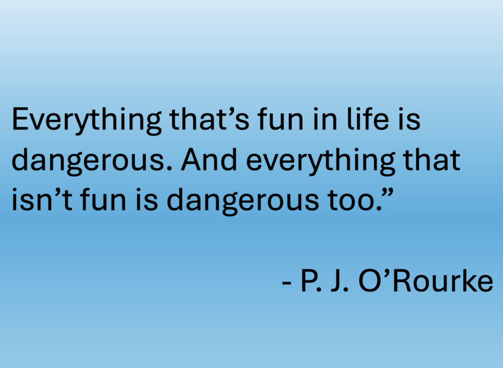 "Everything that's fun in life is dangerous. And everything that isn't fun is dangerous too." A quote from American author, journalist, and political satirist, P. J. O'Rourke
